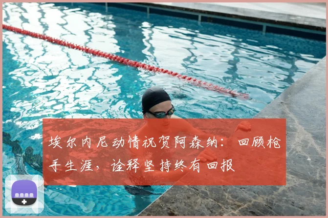 埃尔内尼动情祝贺阿森纳:回顾枪手生涯,诠释坚持终有回报