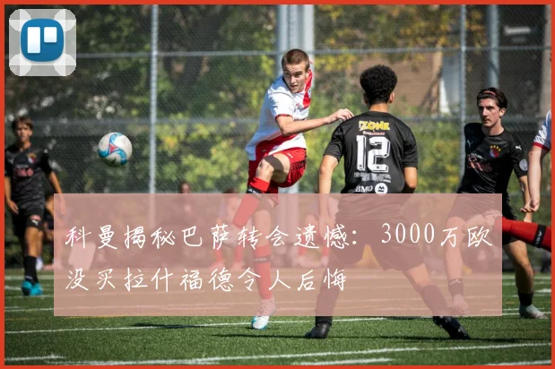 科曼揭秘巴萨转会遗憾:3000万欧没买拉什福德令人后悔