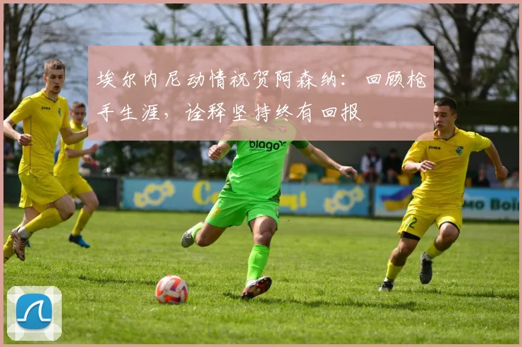 埃尔内尼动情祝贺阿森纳：回顾枪手生涯，诠释坚持终有回报
