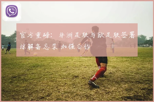 官方重磅:非洲足联与欧足联签署谅解备忘录 加强合作