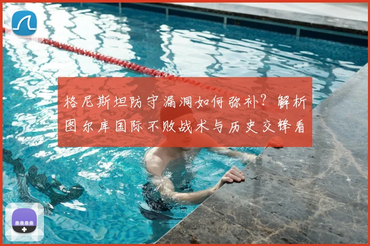 格尼斯坦防守漏洞如何弥补？解析图尔库国际不败战术与历史交锋看点