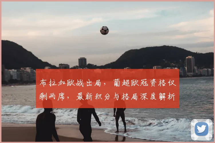 布拉加欧战出局，葡超欧冠资格仅剩两席，最新积分与格局深度解析